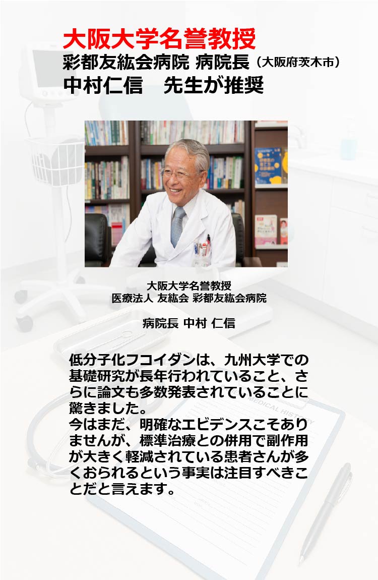 大阪大学名誉教授
彩都友紘会病院 病院長(大阪府茨木市)　中村仁信先生が推奨　大阪大学名誉教授　医療法人 友紘会 彩都友紘会病院　病院長 中村仁信
低分子化フコイダンは、九州大学での基礎研究が長年行われていること、さらに論文も多数発表されていることに驚きました。今はまだ、明確なエビデンスこそありませんが、標準治療との併用で副作用が大きく軽減されている患者さんが多くおられるという事実は注目すべきことだと言えます。