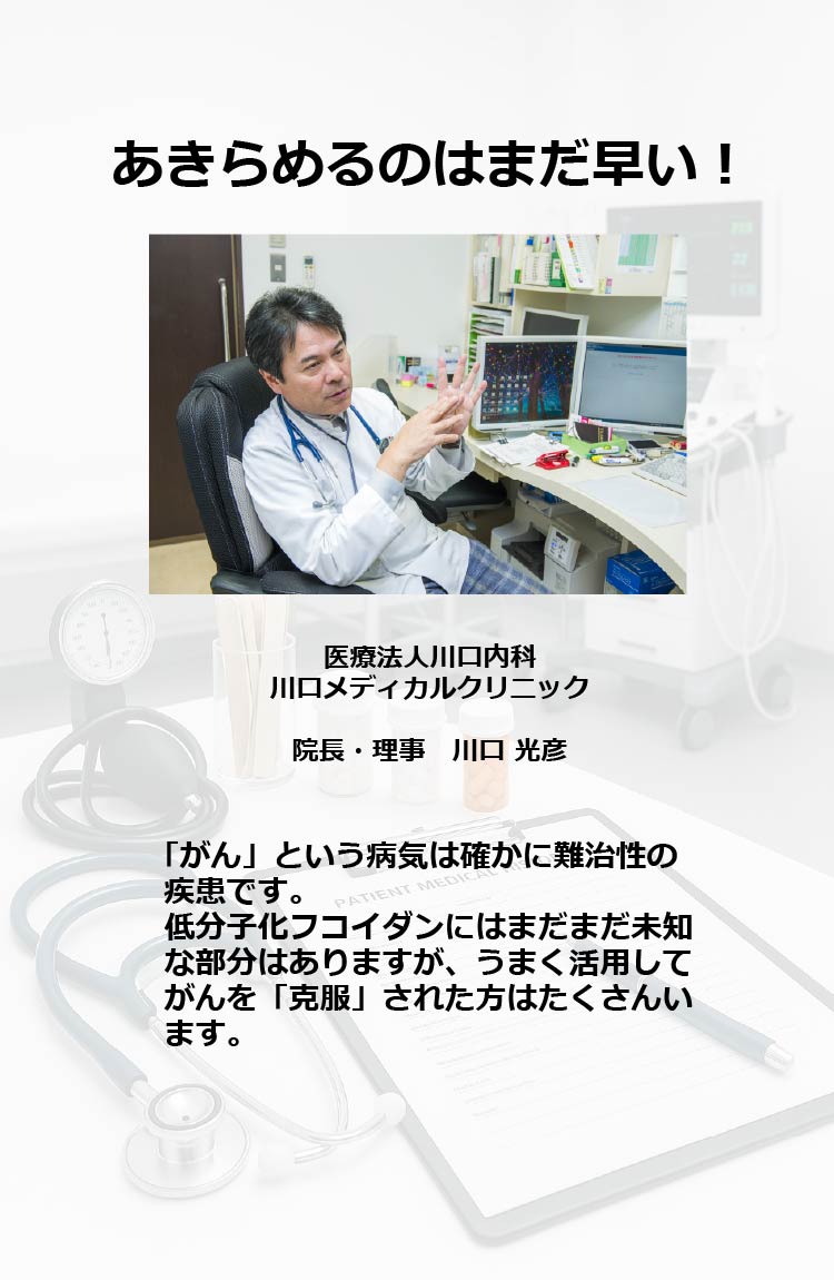 あきらめるのはまだ早い!
医療法人川口内科川口メディカルクリニック　院長・理事 川口 光彦
「がん」という病気は確かに難治性の疾患です。低分子化フコイダンにはまだまだ未知な部分はありますが、うまく活用してがんを「克服」された方はたくさんいます。