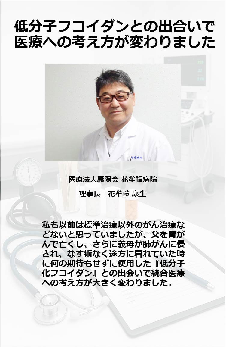 低分子フコイダンとの出合いで医療への考え方が変わりました
医療法人康陽会 花牟禮病院　理事長 花牟禮 康生
私も以前は標準治療以外のがん治療などないと思っていましたが、父を胃がんで亡くし、さらに義母が肺がんに侵され、なす術なく途方に暮れていた時に何の期待もせずに使用した『低分子化フコイダン』との出会いで統合医療への考え方が大きく変わりました。