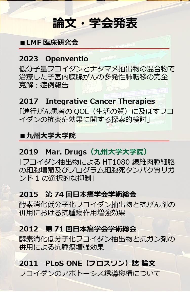 論文・学会発表
LMF臨床研究会
2023 Openventio
低分子量フコイダンとナタマメ抽出物の混合物で治療した子宮内膜腺がんの多発性肺転移の完全寛解:症例報告
2017 Integrative Cancer Therapies
「進行がん患者のQOL(生活の質)に及ぼすフコイダンの抗炎症効果に関する探索的検討」 田
九州大学大学院
2019 Mar. Drugs (九州大学大学院) 「フコイダン抽出物による HT1080 線維肉腫細胞の細胞増殖及びプログラム細胞死タンパク質リガンド1の選択的な抑制」
2015 第74回日本癌学会学術総会酵素消化低分子化フコイダン抽出物と抗がん剤の併用における抗腫瘍作用増強効果
2012 第71回日本癌学会学術総会酵素消化低分子化フコイダン抽出物と抗ガン剤の併用による抗腫瘍増強効果
2011 PLoS ONE (プロスワン) 誌 論文フコイダンのアポトーシス誘導機構について