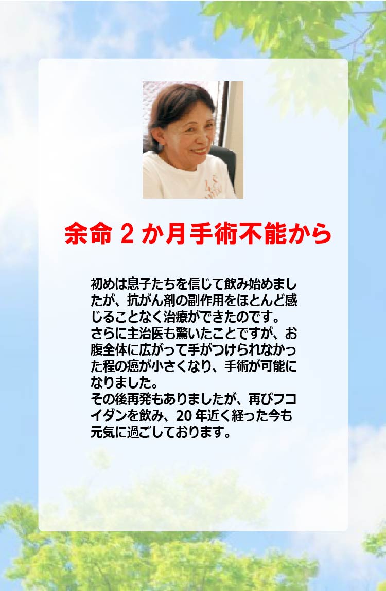 余命2か月手術不能から初めは息子たちを信じて飲み始めましたが、抗がん剤の副作用をほとんど感じることなく治療ができたのです。さらに主治医も驚いたことですが、お腹全体に広がって手がつけられなかった程の癌が小さくなり、手術が可能になりました。その後再発もありましたが、再びフコイダンを飲み、20年近く経った今も元気に過ごしております。
