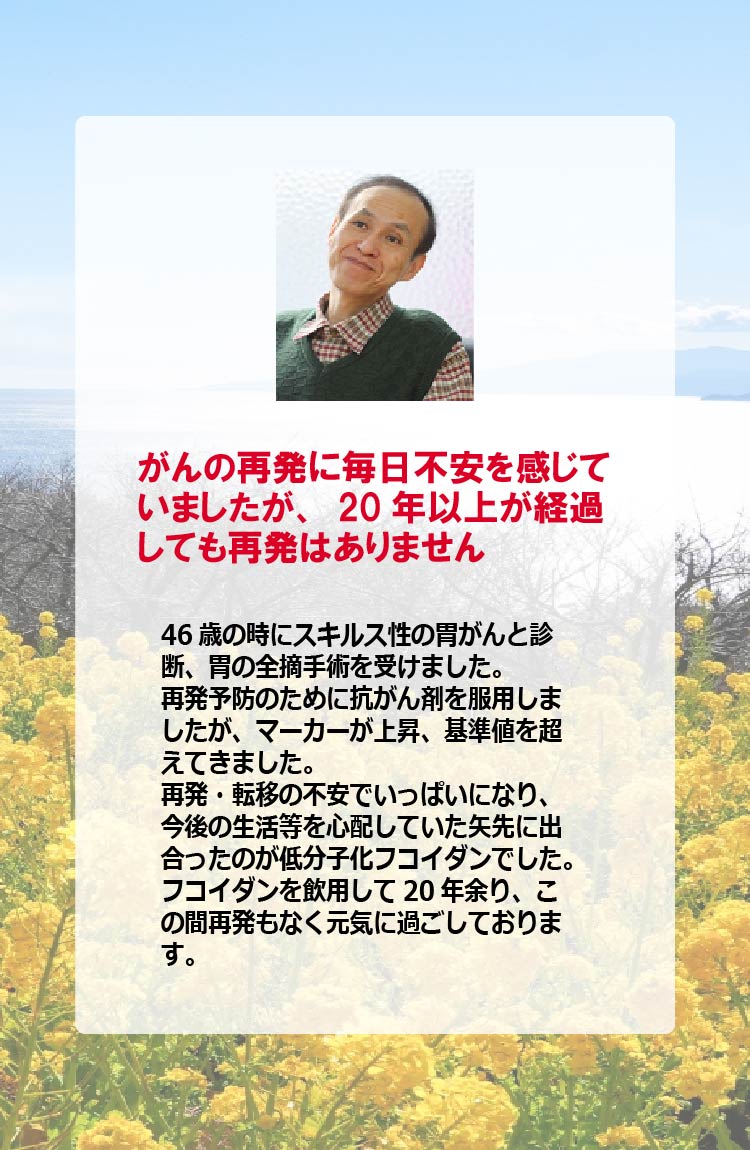 がんの再発に毎日不安を感じていましたが、20年以上が経過しても再発はありません　46歳の時にスキルス性の胃がんと診断、胃の全摘手術を受けました。再発予防のために抗がん剤を服用しましたが、マーカーが上昇、基準値を超えてきました。再発・転移の不安でいっぱいになり、今後の生活等を心配していた矢先に出合ったのが低分子化フコイダンでした。フコイダンを飲用して20年余り、この間再発もなく元気に過ごしております。