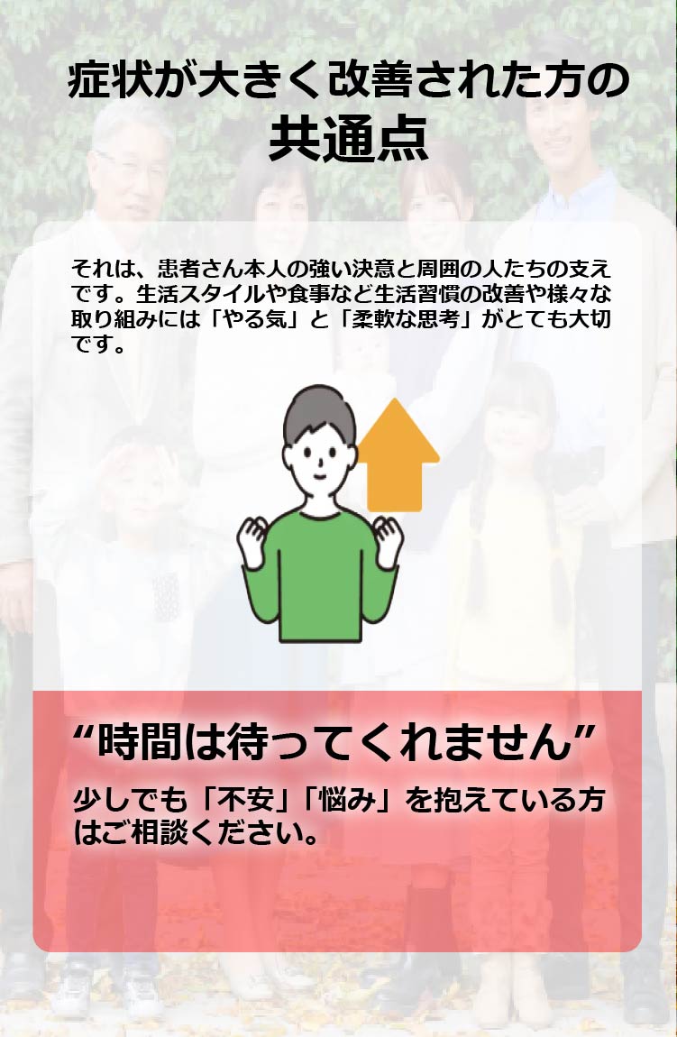 症状が大きく改善された方の共通点　それは、患者さん本人の強い決意と周囲の人たちの支えです。生活スタイルや食事など生活習慣の改善や様々な取り組みには「やる気」と「柔軟な思考」がとても大切です。“時間は待ってくれません”
少しでも「不安」「悩み」を抱えている方はご相談ください。