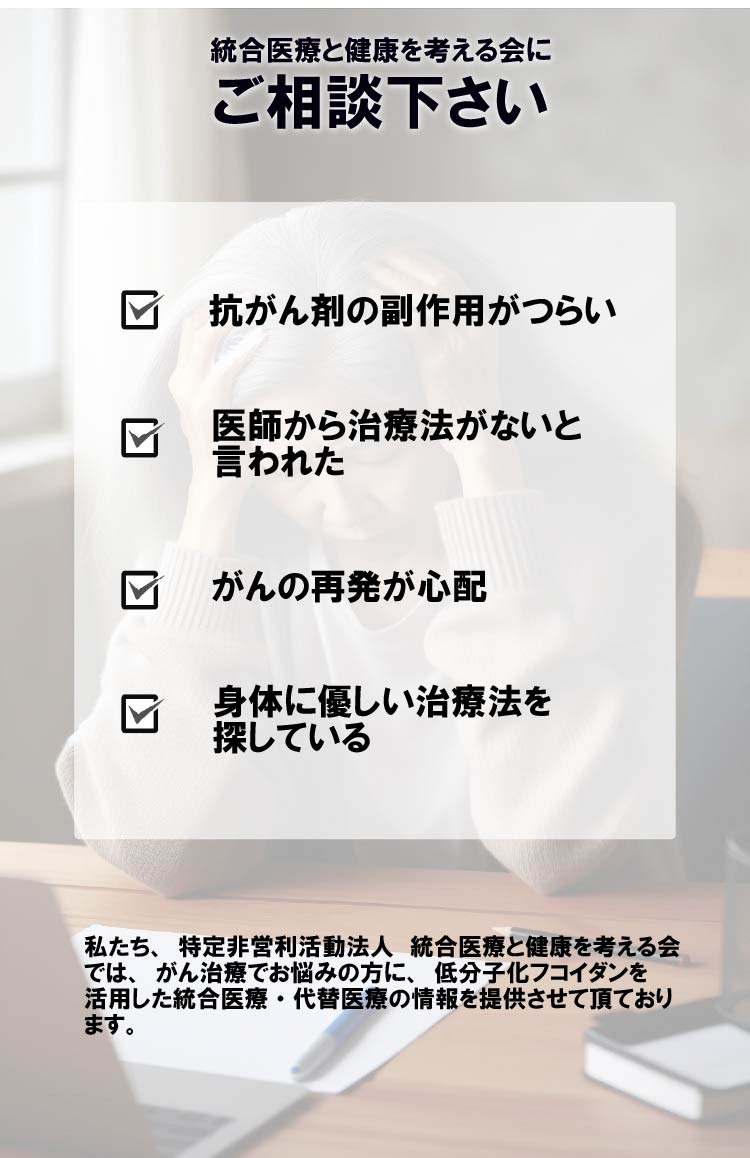 統合医療と健康を考える会にご相談下さい　抗がん剤の副作用がつらい　医師から治療法がないと言われた　がんの再発が心配　身体に優しい治療法を探している　私たち、特定非営利活動法人 統合医療と健康を考える会では、がん治療でお悩みの方に、低分子化フコイダンを活用した統合医療・代替医療の情報を提供させて頂ております。