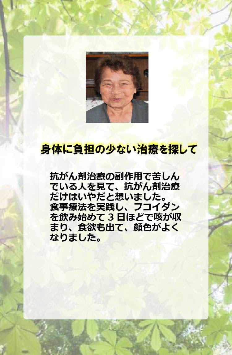 身体に負担の少ない治療を探して抗がん剤治療の副作用で苦しんでいる人を見て、抗がん剤治療だけはいやだと想いました。食事療法を実践し、フコイダンを飲み始めて3日ほどで咳が収まり、食欲も出て、顔色がよくなりました。
