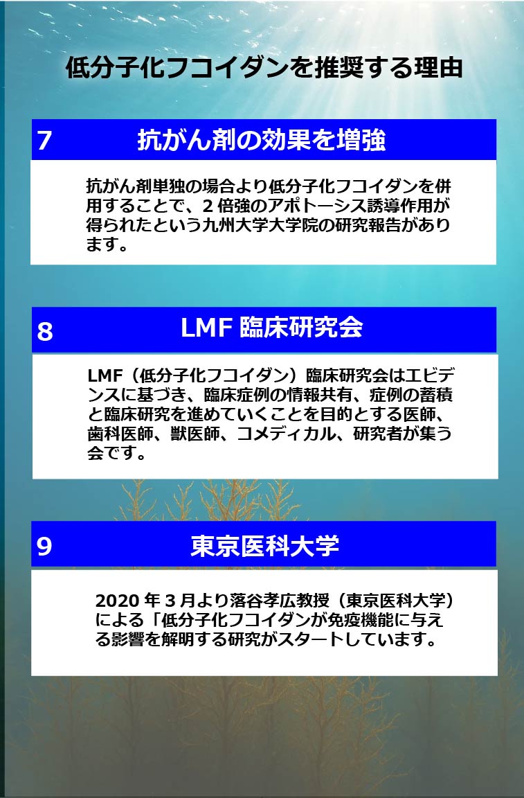 低分子化フコイダンを推奨する理由
7抗がん剤の効果を増強　抗がん剤単独の場合より低分子化フコイダンを併用することで、2倍強のアポトーシス誘導作用が得られたという九州大学大学院の研究報告があります。8LMF 臨床研究会　LMF(低分子化フコイダン) 臨床研究会はエビデンスに基づき、臨床症例の情報共有、症例の蓄積と臨床研究を進めていくことを目的とする医師、 歯科医師、獣医師、コメディカル、研究者が集う会です。9東京医科大学　2020年3月より落谷孝広教授(東京医科大学) による「低分子化フコイダンが免疫機能に与える影響を解明する研究がスタートしています。