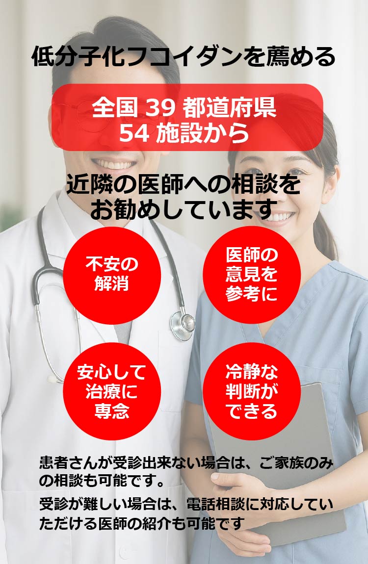 低分子化フコイダンを薦める　全国39 都道府県 54 施設から近隣の医師への相談をお勧めしています　医師の意見を参考に不安の解消　安心して治療に専念　冷静な判断ができる　患者さんが受診出来ない場合は、ご家族のみの相談も可能です。受診が難しい場合は、電話相談に対応していただける医師の紹介も可能です